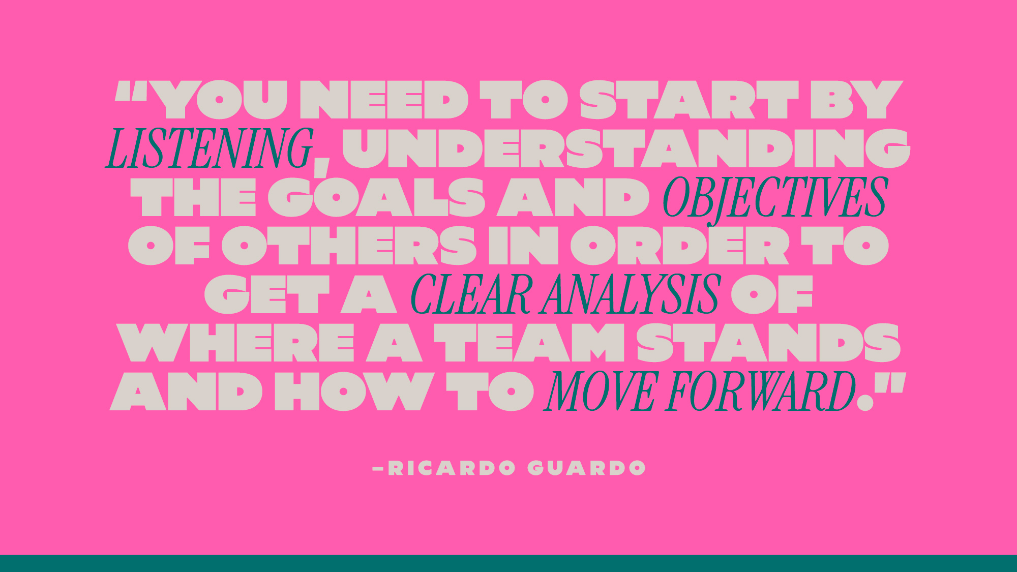“You need to start by listening, understanding the goals and objectives of others in order to get a clear analysis of where a team stands and how to move forward.” — Ricardo Guardo